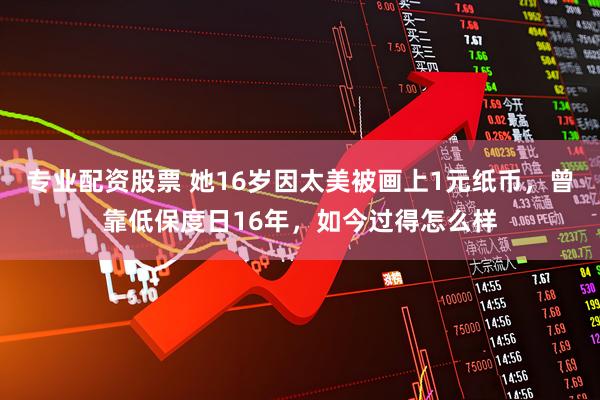 专业配资股票 她16岁因太美被画上1元纸币，曾靠低保度日16年，如今过得怎么样