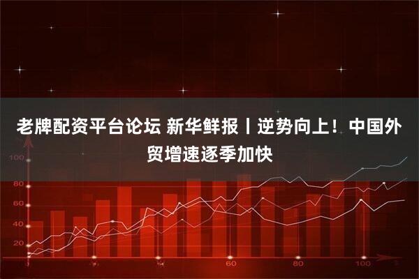 老牌配资平台论坛 新华鲜报丨逆势向上！中国外贸增速逐季加快