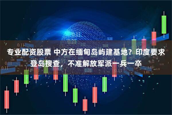 专业配资股票 中方在缅甸岛屿建基地？印度要求登岛搜查，不准解放军派一兵一卒