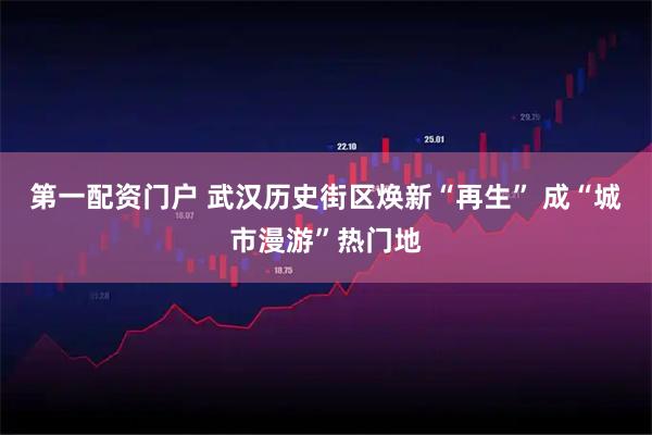 第一配资门户 武汉历史街区焕新“再生” 成“城市漫游”热门地