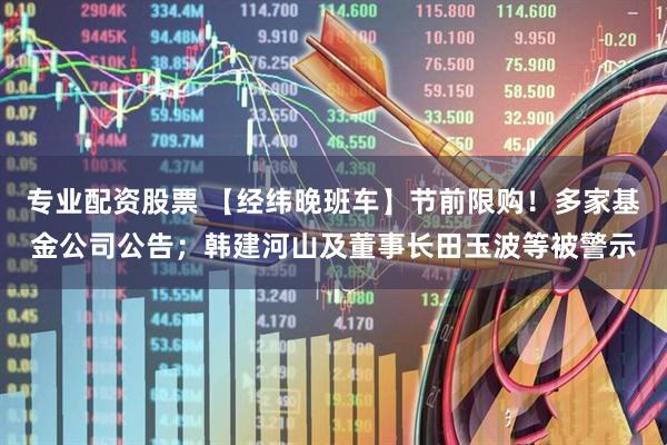 专业配资股票 【经纬晚班车】节前限购！多家基金公司公告；韩建河山及董事长田玉波等被警示