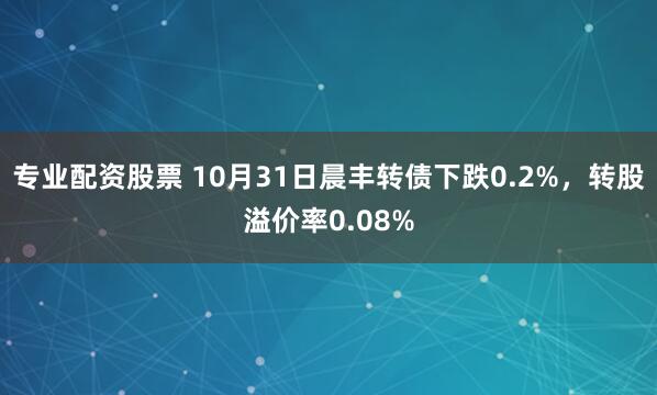 专业配资股票 10月31日晨丰转债下跌0.2%，转股溢价率0.08%