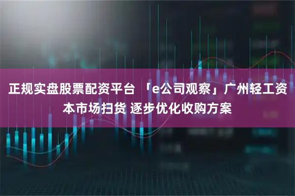 正规实盘股票配资平台 「e公司观察」广州轻工资本市场扫货 逐步优化收购方案
