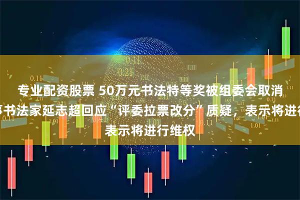 专业配资股票 50万元书法特等奖被组委会取消，当事书法家延志超回应“评委拉票改分”质疑，表示将进行维权