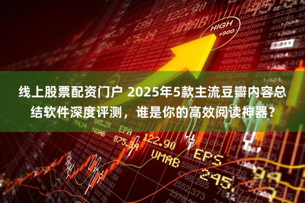 线上股票配资门户 2025年5款主流豆瓣内容总结软件深度评测，谁是你的高效阅读神器？
