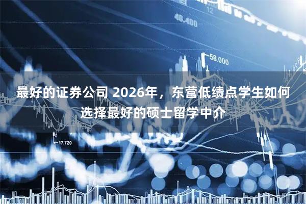 最好的证券公司 2026年，东营低绩点学生如何选择最好的硕士留学中介