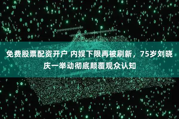 免费股票配资开户 内娱下限再被刷新，75岁刘晓庆一举动彻底颠覆观众认知