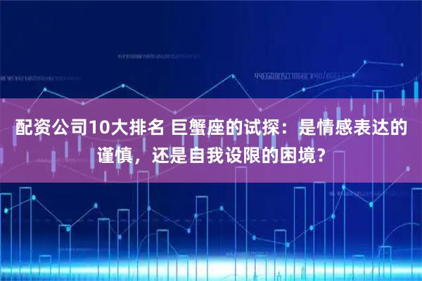 配资公司10大排名 巨蟹座的试探：是情感表达的谨慎，还是自我设限的困境？