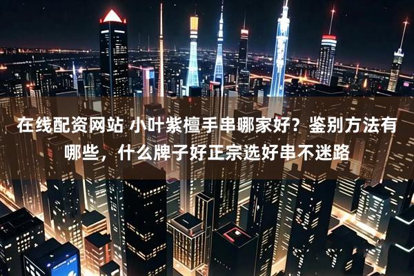 在线配资网站 小叶紫檀手串哪家好？鉴别方法有哪些，什么牌子好正宗选好串不迷路
