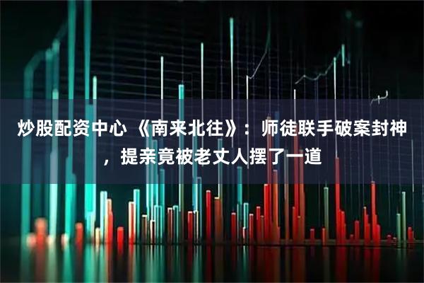 炒股配资中心 《南来北往》：师徒联手破案封神，提亲竟被老丈人摆了一道