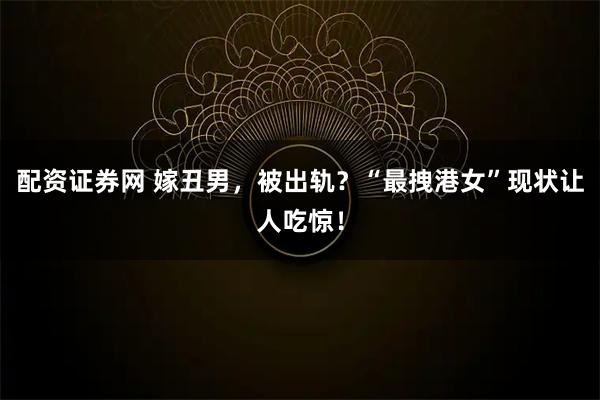配资证券网 嫁丑男，被出轨？“最拽港女”现状让人吃惊！
