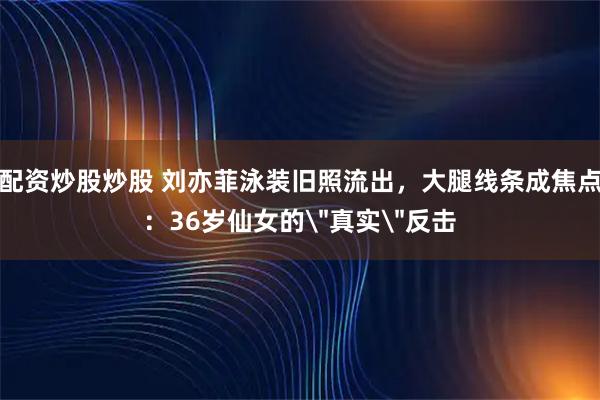 配资炒股炒股 刘亦菲泳装旧照流出，大腿线条成焦点：36岁仙女的