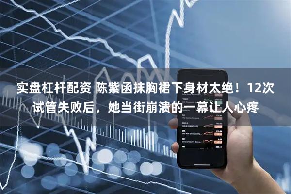 实盘杠杆配资 陈紫函抹胸裙下身材太绝！12次试管失败后，她当街崩溃的一幕让人心疼