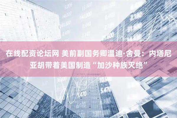 在线配资论坛网 美前副国务卿温迪·舍曼：内塔尼亚胡带着美国制造“加沙种族灭绝”
