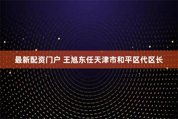 最新配资门户 王旭东任天津市和平区代区长