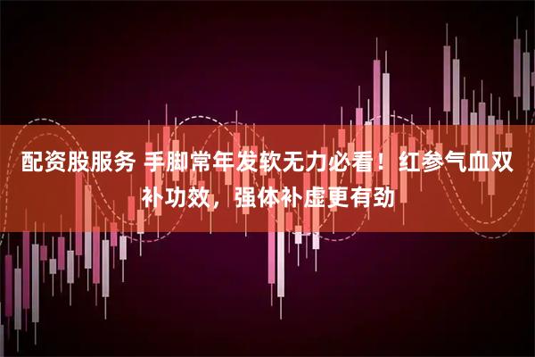 配资股服务 手脚常年发软无力必看！红参气血双补功效，强体补虚更有劲